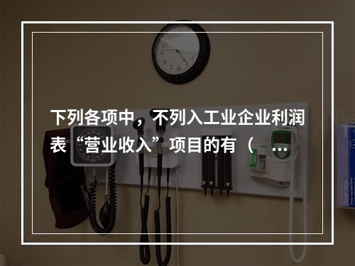 下列各项中，不列入工业企业利润表“营业收入”项目的有（　　）