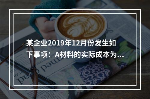 某企业2019年12月份发生如下事项：A材料的实际成本为20