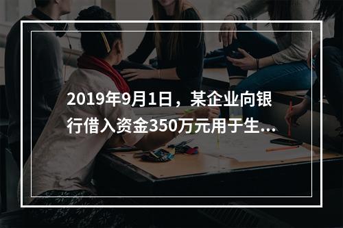 2019年9月1日，某企业向银行借入资金350万元用于生产经