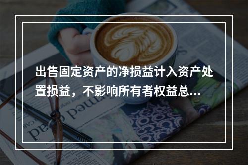 出售固定资产的净损益计入资产处置损益，不影响所有者权益总额的