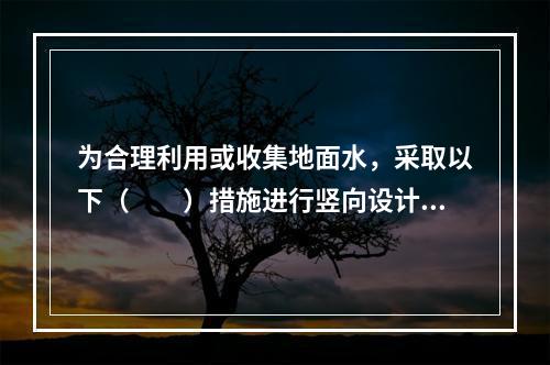 为合理利用或收集地面水，采取以下（　　）措施进行竖向设计是不