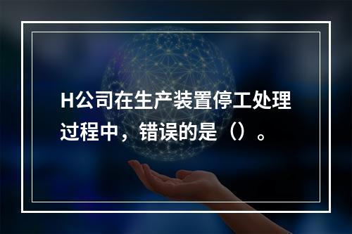 H公司在生产装置停工处理过程中，错误的是（）。