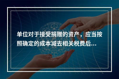 单位对于接受捐赠的资产，应当按照确定的成本减去相关税费后的净