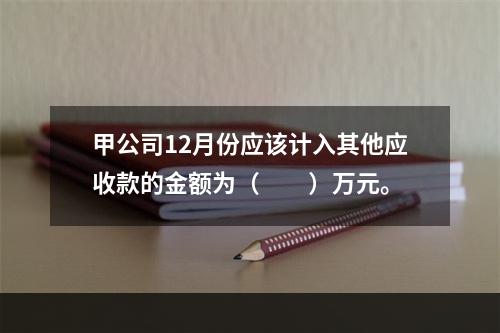 甲公司12月份应该计入其他应收款的金额为（　　）万元。