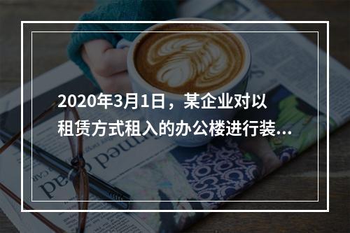 2020年3月1日，某企业对以租赁方式租入的办公楼进行装修，