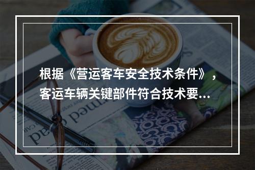 根据《营运客车安全技术条件》，客运车辆关键部件符合技术要求的