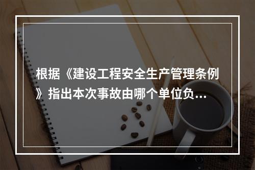 根据《建设工程安全生产管理条例》指出本次事故由哪个单位负责