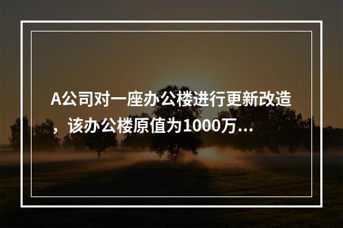 A公司对一座办公楼进行更新改造，该办公楼原值为1000万元，