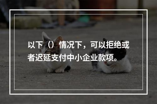 以下（）情况下，可以拒绝或者迟延支付中小企业款项。