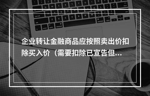 企业转让金融商品应按照卖出价扣除买入价（需要扣除已宣告但尚未