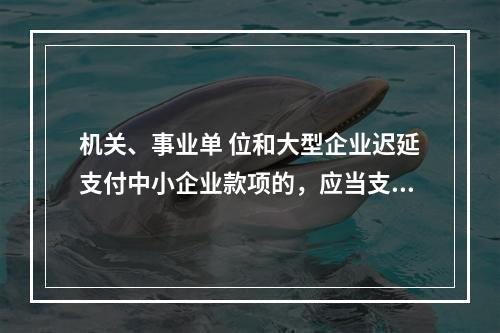 机关、事业单 位和大型企业迟延支付中小企业款项的，应当支付逾