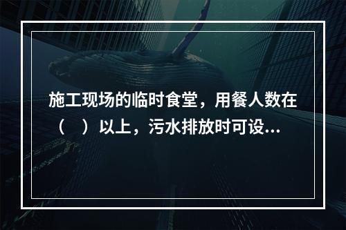 施工现场的临时食堂，用餐人数在（　）以上，污水排放时可设置简