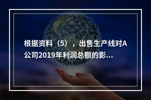 根据资料（5），出售生产线对A公司2019年利润总额的影响金