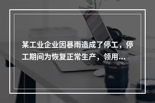 某工业企业因暴雨造成了停工，停工期间为恢复正常生产，领用原材