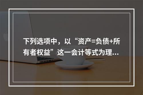 下列选项中，以“资产=负债+所有者权益”这一会计等式为理论依