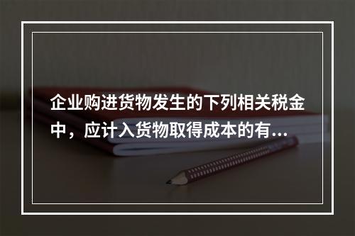 企业购进货物发生的下列相关税金中，应计入货物取得成本的有（　