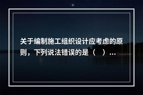 关于编制施工组织设计应考虑的原则，下列说法错误的是（　）。