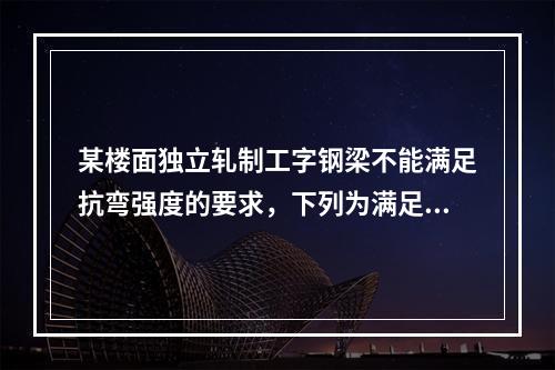 某楼面独立轧制工字钢梁不能满足抗弯强度的要求，下列为满足要