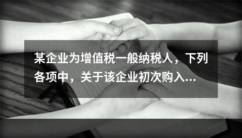 某企业为增值税一般纳税人，下列各项中，关于该企业初次购入增值