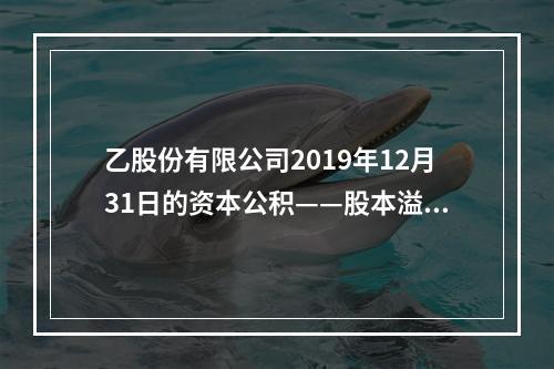 乙股份有限公司2019年12月31日的资本公积——股本溢价为