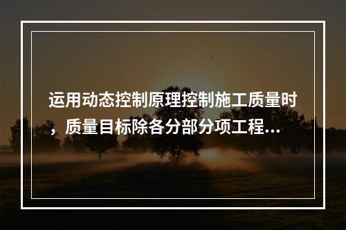 运用动态控制原理控制施工质量时，质量目标除各分部分项工程的施