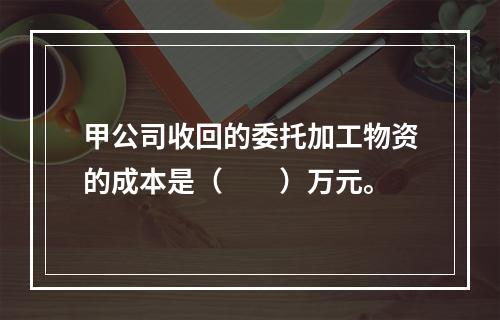 甲公司收回的委托加工物资的成本是（　　）万元。