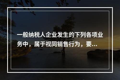 一般纳税人企业发生的下列各项业务中，属于视同销售行为，要计算