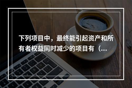 下列项目中，最终能引起资产和所有者权益同时减少的项目有（　）