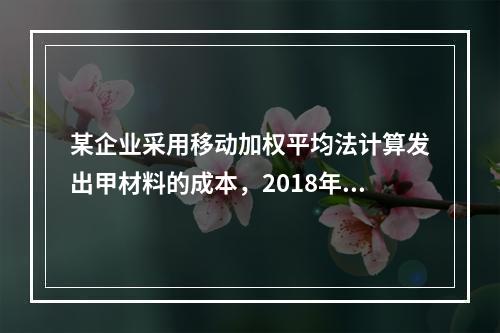 某企业采用移动加权平均法计算发出甲材料的成本，2018年4月