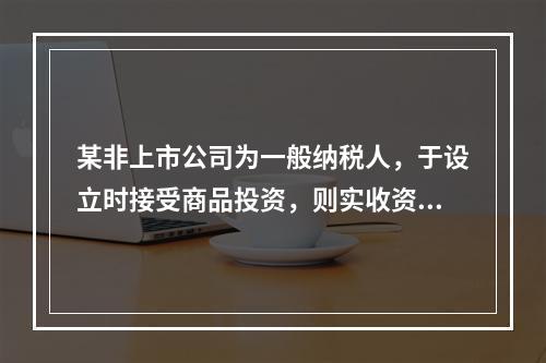 某非上市公司为一般纳税人，于设立时接受商品投资，则实收资本的