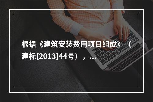 根据《建筑安装费用项目组成》（建标[2013]44号），施工