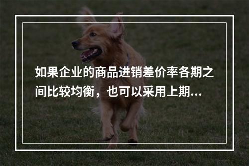 如果企业的商品进销差价率各期之间比较均衡，也可以采用上期商品