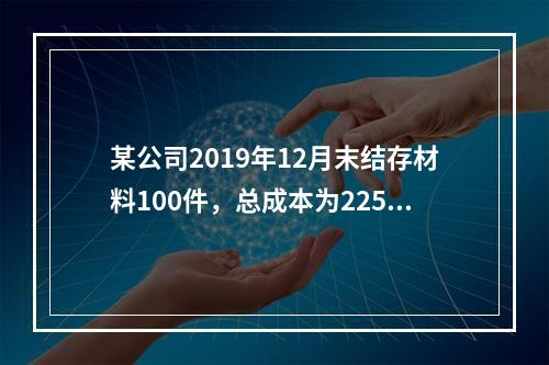 某公司2019年12月末结存材料100件，总成本为225万元