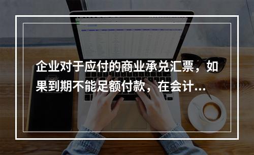 企业对于应付的商业承兑汇票，如果到期不能足额付款，在会计处理