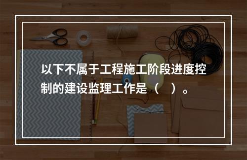 以下不属于工程施工阶段进度控制的建设监理工作是（　）。