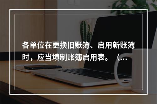 各单位在更换旧账簿、启用新账簿时，应当填制账簿启用表。（ ）