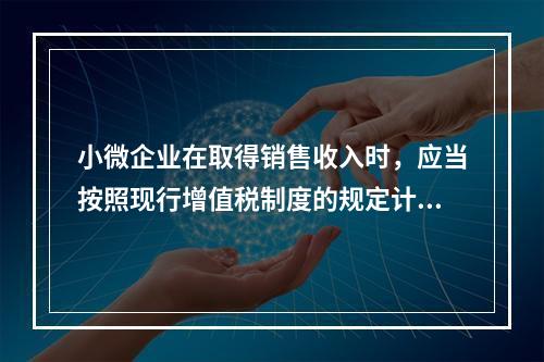 小微企业在取得销售收入时，应当按照现行增值税制度的规定计算应