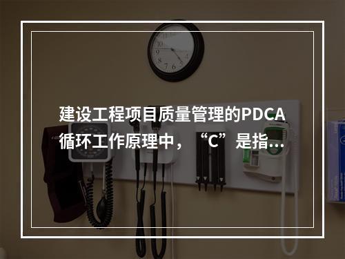 建设工程项目质量管理的PDCA循环工作原理中，“C”是指（　