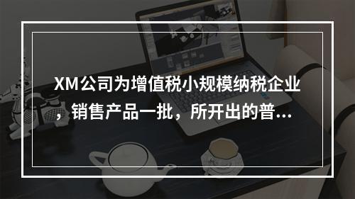 XM公司为增值税小规模纳税企业，销售产品一批，所开出的普通发