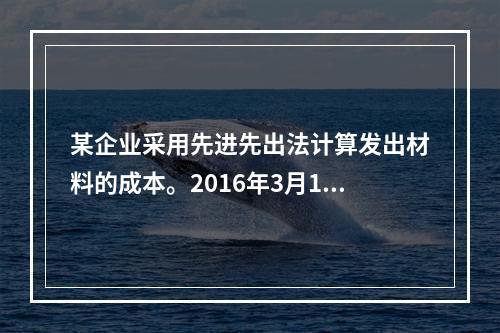 某企业采用先进先出法计算发出材料的成本。2016年3月1日结