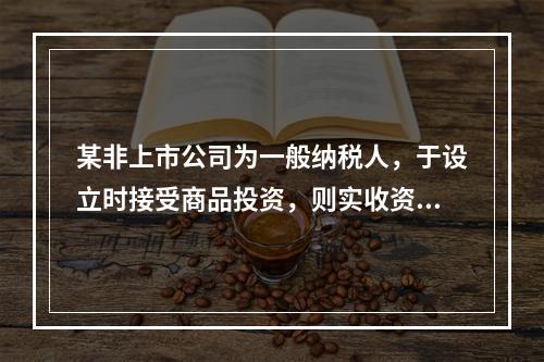 某非上市公司为一般纳税人，于设立时接受商品投资，则实收资本的