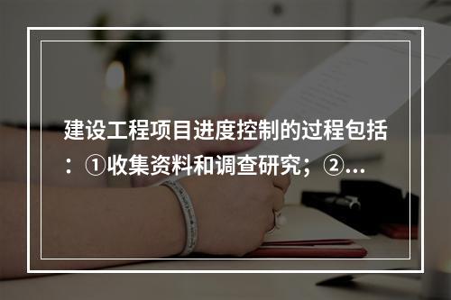 建设工程项目进度控制的过程包括：①收集资料和调查研究；②进度