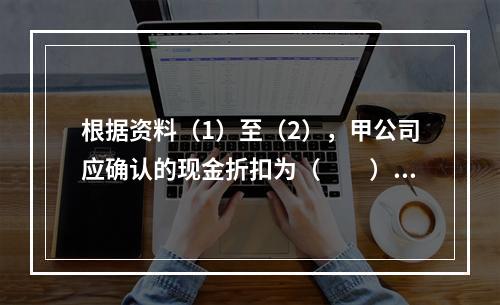 根据资料（1）至（2），甲公司应确认的现金折扣为（　　）元。