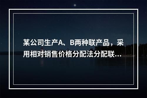 某公司生产A、B两种联产品，采用相对销售价格分配法分配联合成