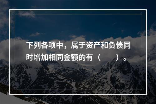 下列各项中，属于资产和负债同时增加相同金额的有（　　）。