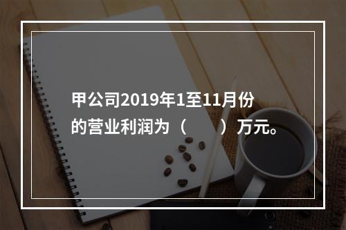 甲公司2019年1至11月份的营业利润为（　　）万元。