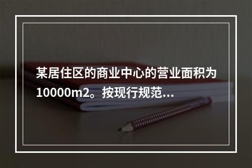 某居住区的商业中心的营业面积为10000m2。按现行规范要