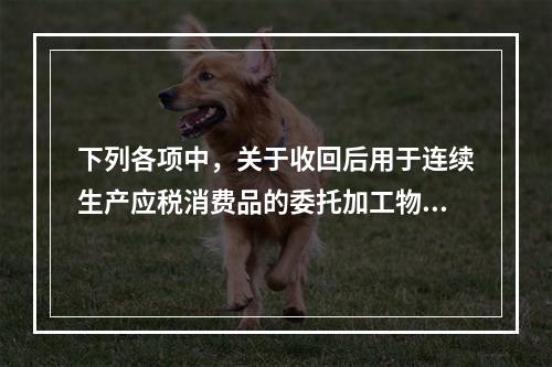 下列各项中，关于收回后用于连续生产应税消费品的委托加工物资