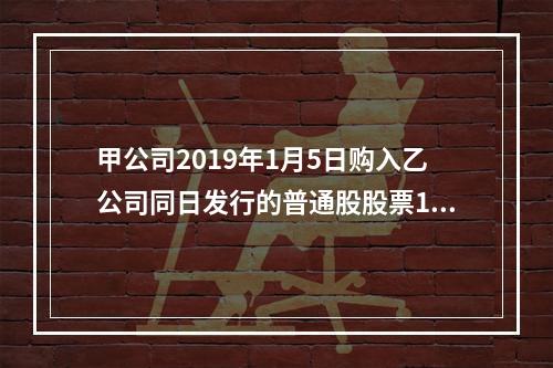 甲公司2019年1月5日购入乙公司同日发行的普通股股票100