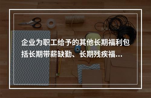 企业为职工给予的其他长期福利包括长期带薪缺勤、长期残疾福利、